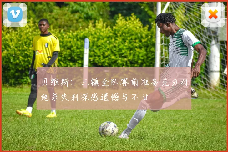 贝维斯：三镇全队赛前准备充分对绝杀失利深感遗憾与不甘