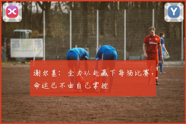 谢尔基：全力以赴赢下每场比赛，命运已不由自己掌控