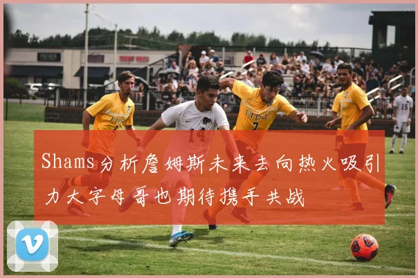 Shams分析詹姆斯未来去向热火吸引力大字母哥也期待携手共战