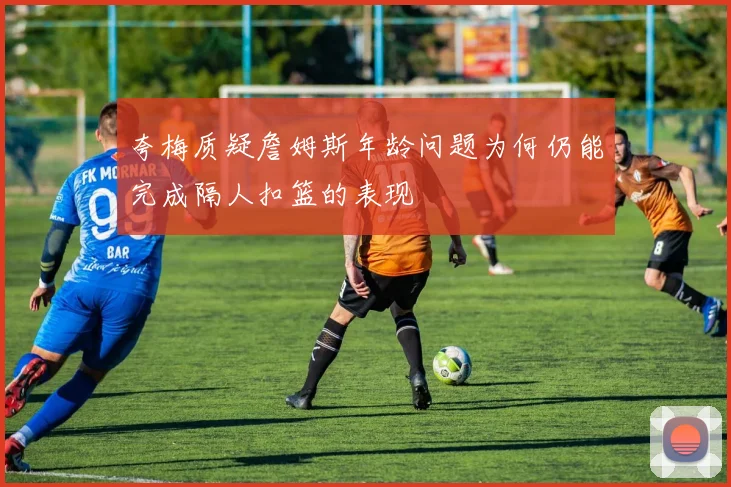 夸梅质疑詹姆斯年龄问题为何仍能完成隔人扣篮的表现