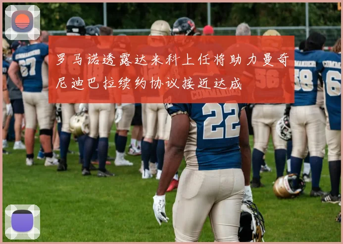 罗马诺透露达米科上任将助力曼奇尼迪巴拉续约协议接近达成