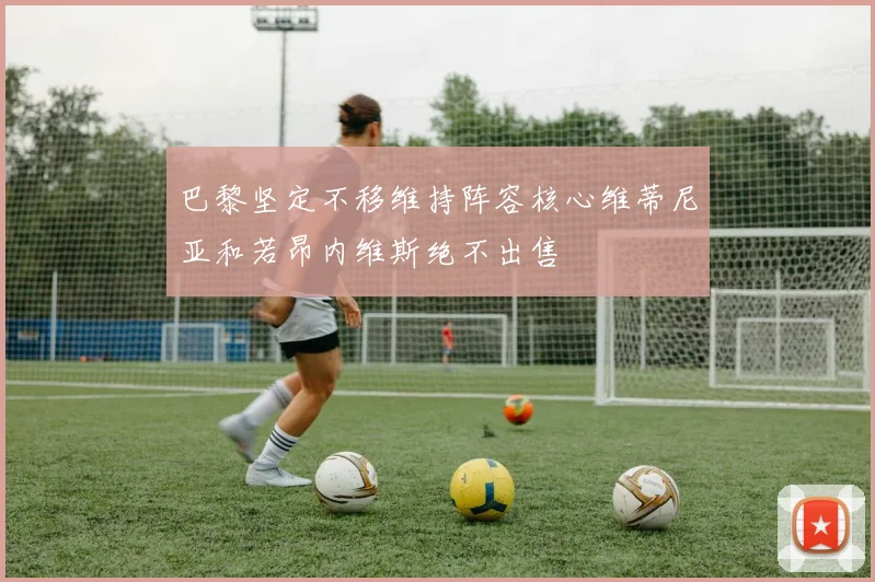 巴黎坚定不移维持阵容核心维蒂尼亚和若昂内维斯绝不出售
