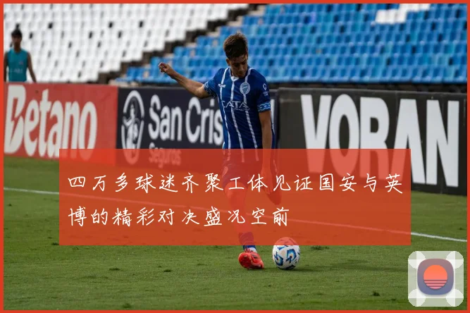 四万多球迷齐聚工体见证国安与英博的精彩对决盛况空前