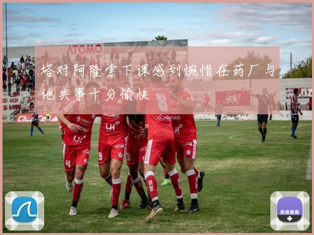 塔对阿隆索下课感到惋惜在药厂与他共事十分愉快