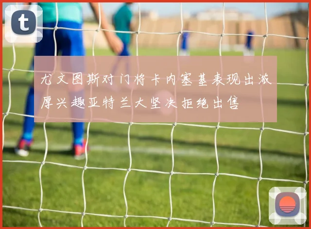尤文图斯对门将卡内塞基表现出浓厚兴趣亚特兰大坚决拒绝出售