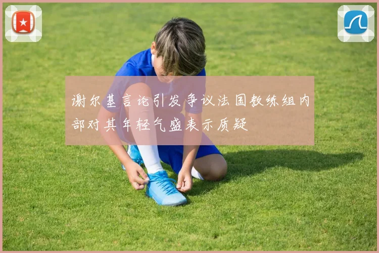 谢尔基言论引发争议法国教练组内部对其年轻气盛表示质疑