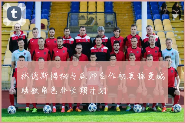 林德斯揭秘与瓜帅合作初衷称曼城助教角色非长期计划
