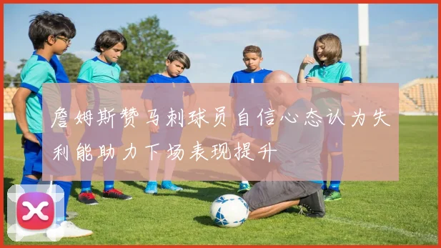 詹姆斯赞马刺球员自信心态认为失利能助力下场表现提升