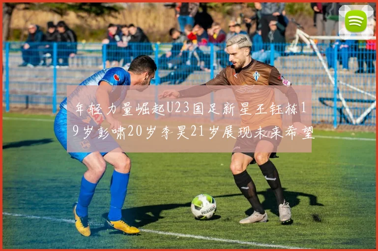 年轻力量崛起U23国足新星王钰栋19岁彭啸20岁李昊21岁展现未来希望