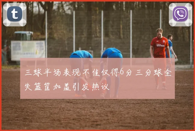 三球半场表现不佳仅得6分三分球全失篮筐加盖引发热议