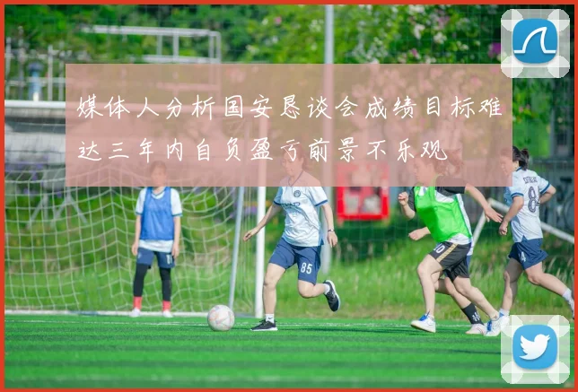 媒体人分析国安恳谈会成绩目标难达三年内自负盈亏前景不乐观