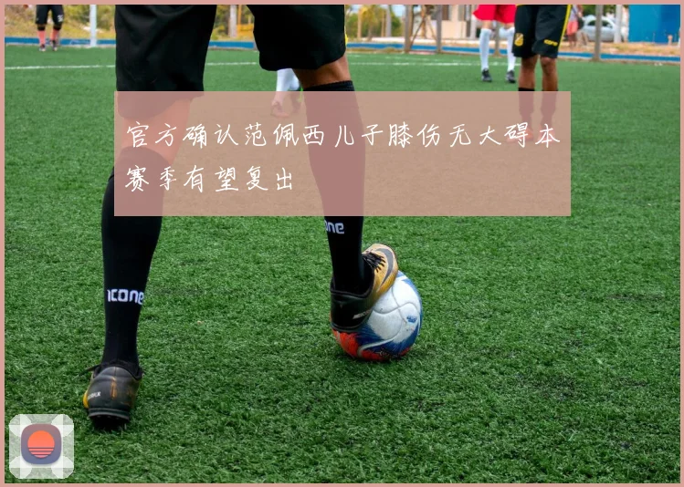 官方确认范佩西儿子膝伤无大碍本赛季有望复出
