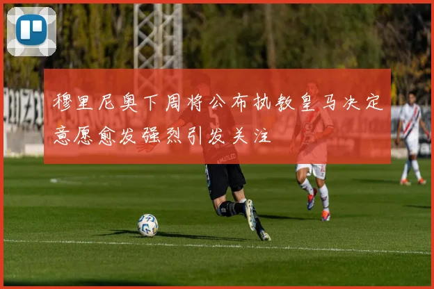 穆里尼奥下周将公布执教皇马决定意愿愈发强烈引发关注