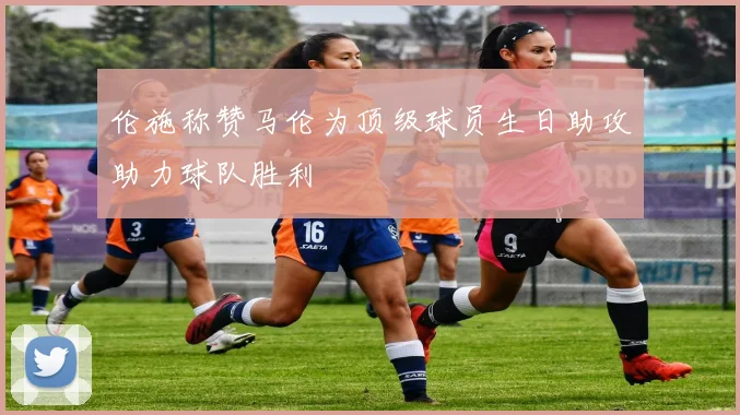 伦施称赞马伦为顶级球员生日助攻助力球队胜利