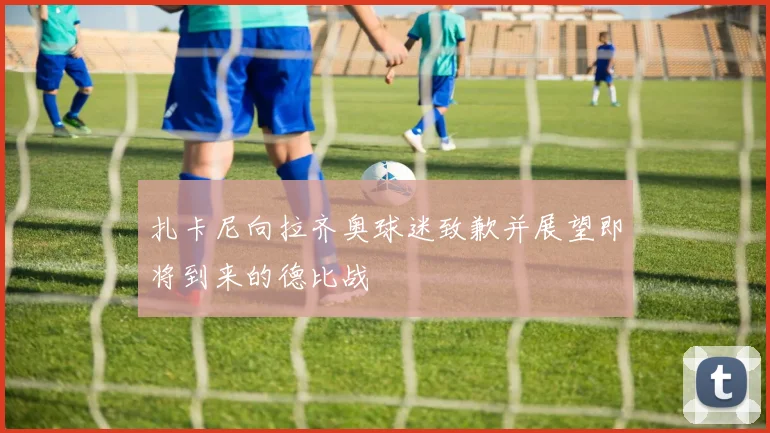 扎卡尼向拉齐奥球迷致歉并展望即将到来的德比战