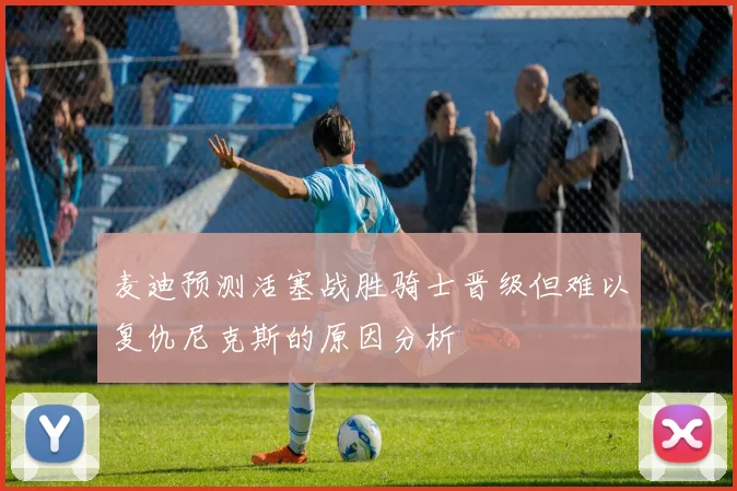 麦迪预测活塞战胜骑士晋级但难以复仇尼克斯的原因分析