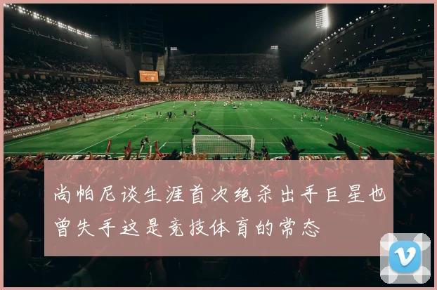 尚帕尼谈生涯首次绝杀出手巨星也曾失手这是竞技体育的常态