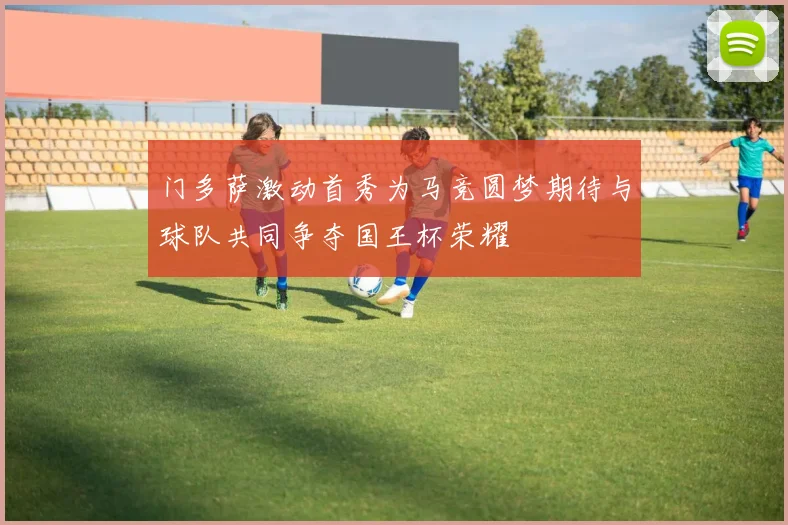门多萨激动首秀为马竞圆梦期待与球队共同争夺国王杯荣耀