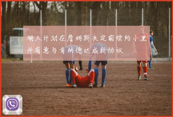 湖人计划在詹姆斯决定前续约小里并有意与肯纳德达成新协议