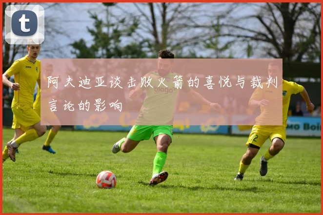 阿夫迪亚谈击败火箭的喜悦与裁判言论的影响