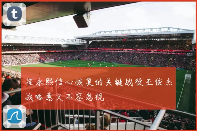 崔永熙信心恢复的关键战役王俊杰战略意义不容忽视